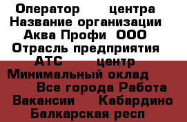 Оператор Call-центра › Название организации ­ Аква Профи, ООО › Отрасль предприятия ­ АТС, call-центр › Минимальный оклад ­ 22 000 - Все города Работа » Вакансии   . Кабардино-Балкарская респ.